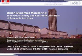 Urban Dynamics Monitoring:
          Innovative Density and Centrality Indicators
          of Economic Activities




          Nicolas Lachance-Bernard
          Geographic Information Systems Laboratory
          Ecole polytechnique fédérale de Lausanne (EPFL)


          COST Action TU0602 - Land Management and Urban Dynamics
          Under Shift of Contexts, 6th May 2010, Kaunas, Lithuania

NLB / 06.05.10 / p.1
                                                Urban Dynamics Monitoring: Network Based Density Indicator
 