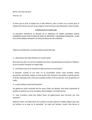 Martes 19 de abril del 2011<br />Veracruz, ver.<br />El tema que le tocó el equipo fue el dela Reforma, pero el tema no se presta para el método de historia oral, por lo que elegí un tema local que está afectando a nivel mundial.<br />La delincuencia en nuestro país<br />LA SIGUIENTE ENTREVISTA SE REALIZO EN EL DOMICILIO DE SEÑOR ALEJANDRO ZEPEDA HERNÁNDEZ QUIEN TIENE 58 AÑOS DE EDAD, DE PROFESIÓN  FUNCIONARIO BANQUERO,  QUIEN VIVE EN RIO HONDO, INFONAVIT LAS VEGAS EN BOCA DEL RIO VERACRUZ.<br />TEMA DE LA ENTREVISTA: LA DELINCUENCIA EN NUESTRO PAÍS<br />1.- ¿Qué piensa del índice delictivo en nuestro país?<br />Que está muy alto a mí me han asaltado dos veces, hay demasiada corrupción en México, ya no te sientes tranquilo en ningún lado.<br />2.- ¿consideras que va en aumento la delincuencia en nuestro país?<br />Si bastante, cuando yo era niño, no se escuchaban tantas cosas terribles, tantos secuestros, asesinatos, asaltos, se vivía mucho más tranquilo. Uno podía ir a donde quería, el dinero alcanzaba más, ahora ya no puedes confiar ni en tus vecinos, ni en las policías, en nadie.<br />3.- ¿a qué atribuye usted está situación?<br />Los gobiernos están haciendo mal las cosas, todos son iguales, solo están saqueando al pueblo, las policías son muy corruptas, ellos protegen a los delincuentes.<br />4.- ¿qué considera usted que deben hacer los gobernantes para terminar con esta situación?<br />Deberían hacer una depuración de la policía corrupta, generar empleos dignos para que las familias no se vean en la necesidad  de robar por hambre, invertir más dinero al campo, no proteger solamente a los millonarios, sino  a todo el pueblo, y no tener ellos sueldos tan altos, que hasta da muina ver como malgastan el dinero del pueblo. <br />5.- ¿si tuviera que calificar del 5 al 10, tomando  el 5 como mínimo y el máximo como 10, En qué nivel de delincuencia pondría usted al estado de Veracruz?<br />Bueno, en este momento parece que en comparación con otros estados está un poco tranquilo, lo calificaría yo con 7, porque luego no se sabe todo lo que pasa, aunque no hay eventos como hace unos meses, que aparecieron descabezados y mantas por todos lados de los zetas, la verdad es que uno no se siente seguro, insisto esto va de mal en peor. <br />ORGANIZACIÓN DE LA INFORMACIÓN OBTENIDA<br />LOCALNACIONAL INTERNACIONALADEUDO DE 6,000 .00 MILLONES DE PESOS QUE DEJÓ EL GOBIERNO DEL ESTADO SALIENTE.TIROTEO EN VERACRUZ ENTRE DELINCUENTES EL 19 DE ABRIL DEL 2011.72 CUERPOS ENCONTRADOS EN AGOSTO 2010 DE INDOCUMENTADOS EN SAN FERNANDO TAMAULIPAS.145 CUERPOS ENCONTRADOS EN EL MES DE ABRIL EN SAN FERNANDO TAMAULIPAS.LA TRATA DE PERSONAS, ESPECIALMENTE EL DE MUJERES QUE SON LLEVADADS A EUROPA. EL MERCADO DE DROGAS MAS GRANDE DEL MUNDO EN  LOS ESTADOS UNIDOS<br />El señor Alejandro al ser entrevistado, tomo una actitud de desaliento, sus gestos eran de hastió, de artamiento, su expresiones eran de total falta de credibilidad con el gobierno y de un convencimiento de que nada puede cambiar la situación de nuestro país.<br />Al hablar de su pasado su rostro se transformó, un gesto de nostalgia, añoranza, alegría, como deseando volver a vivirlo.<br />Considero que la historia oral es muy importante, a diferencia de las fuentes document<br />