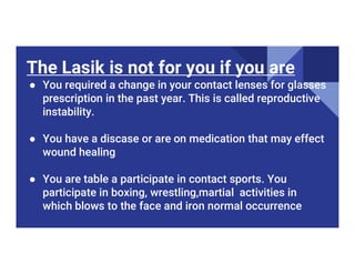 The Lasik is not for you if you are
● You required a change in your contact lenses for glasses
prescription in the past year. This is called reproductive
instability.
● You have a discase or are on medication that may effect
● You have a discase or are on medication that may effect
wound healing
● You are table a participate in contact sports. You
participate in boxing, wrestling,martial activities in
which blows to the face and iron normal occurrence
 