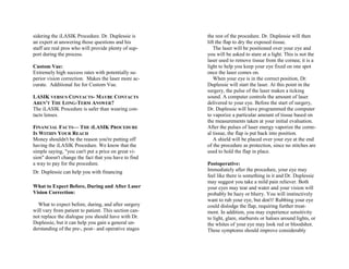 sidering the iLASIK Procedure. Dr. Duplessie is
an expert at answering those questions and his
staff are real pros who will provide plenty of sup-
port during the process.
Custom Vue:
Extremely high success rates with potentially su-
perior vision correction. Makes the laser more ac-
curate. Additional fee for Custom Vue.
LASIK VERSUS CONTACTS- MAYBE CONTACTS
AREN'T THE LONG-TERM ANSWER?
The iLASIK Procedure is safer than wearing con-
tacts lenses.
FINANCIAL FACTS— THE ILASIK PROCEDURE
IS WITHIN YOUR REACH
Money shouldn't be the reason you're putting off
having the iLASIK Procedure. We know that the
simple saying, "you can't put a price on great vi-
sion" doesn't change the fact that you have to find
a way to pay for the procedure.
Dr. Duplessie can help you with financing
What to Expect Before, During and After Laser
Vision Correction:
What to expect before, during, and after surgery
will vary from patient to patient. This section can-
not replace the dialogue you should have with Dr.
Duplessie, but it can help you gain a general un-
derstanding of the pre-, post– and operative stages
the rest of the procedure. Dr. Duplessie will then
lift the flap to dry the exposed tissue.
The laser will be positioned over your eye and
you will be asked to stare at a light. This is not the
laser used to remove tissue from the cornea; it is a
light to help you keep your eye fixed on one spot
once the laser comes on.
When your eye is in the correct position, Dr.
Duplessie will start the laser. At this point in the
surgery, the pulse of the laser makes a ticking
sound. A computer controls the amount of laser
delivered to your eye. Before the start of surgery,
Dr. Duplessie will have programmed the computer
to vaporize a particular amount of tissue based on
the measurements taken at your initial evaluation.
After the pulses of laser energy vaporize the corne-
al tissue, the flap is put back into position.
A shield will be placed over your eye at the end
of the procedure as protection, since no stitches are
used to hold the flap in place.
Postoperative:
Immediately after the procedure, your eye may
feel like there is something in it and Dr. Duplessie
may suggest you take a mild pain reliever. Both
your eyes may tear and water and your vision will
probably be hazy or blurry. You will instinctively
want to rub your eye, but don't! Rubbing your eye
could dislodge the flap, requiring further treat-
ment. In addition, you may experience sensitivity
to light, glare, starbursts or haloes around lights, or
the whites of your eye may look red or bloodshot.
These symptoms should improve considerably
 