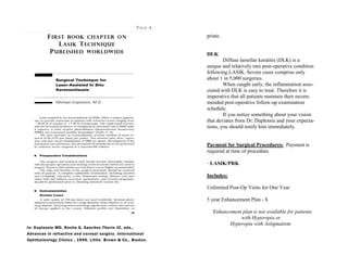 PAGE 4
FIRST BOOK CHAPTER ON
LASIK TECHNIQUE
PUBLISHED WORLDWIDE
In: Duplessie MD, Rocha G, Sanchez-Thorin JC, eds.,
Advances in refractive and corneal surgery. International
Ophthalmology Clinics , 1996. Little Brown & Co., Boston.
priate.
DLK
Diffuse lamellar keratitis (DLK) is a
unique and relatively rare post-operative condition
following LASIK. Severe cases comprise only
about 1 in 5,000 surgeries.
When caught early, the inflammation asso-
ciated with DLK is easy to treat. Therefore it is
imperative that all patients maintain their recom-
mended post-operative follow-up examination
schedule.
If you notice something about your vision
that deviates from Dr. Duplessie and your expecta-
tions, you should notify him immediately.
Payment for Surgical Procedures: Payment is
required at time of procedure.
· LASIK/PRK
Includes:
Unlimited Post-Op Visits for One Year
5 year Enhancement Plan - $
Enhancement plan is not available for patients
with Hyperopia or
Hyperopia with Astigmatism.
 