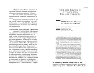 May be an option, but not everyone is eli-
gible for an additional procedure. Eligibility for
enhancements depends on a number of factors.
For some patients, prescription eye drops
to prevent dilation of the pupil at night may be an
option.
Diagnosis and treatment of clinical dry eye
may alleviate many of the symptoms. Toric con-
tact lenses may be prescribed for those who have
astigmatism. Future advances in laser technology
offer great promise.
Overcorrection, under correction & Regression
About 10-15% of LASIK or PRK/ patients
may require a re-treatment (enhancement or touch-
up) for under correction or regression back to-
wards myopia. Retreatment is more common in
patients who are more myopic or hyperopic and
have higher amounts of astigmatism. With either
PRK or LASIK regression and under correction is
very uncommon with less than 3.00 diopters myo-
pia. Regression can occur quickly, within the first
few weeks after surgery, but it also can occur
slowly over time. Patients who experience regres-
sion will notice their vision changing progressive-
ly. An enhancement procedure can be performed
to correct the residual error, just as is done to treat
an under correction or overcorrection. With laser
treatment there is a potential for both over and un-
der correction. I prefer to wait 3 months to perform
an enhancement. As that point, a LASIK proce-
dure can be performed to correct the residual error,
if the patient and Dr. Duplessie believe it is appro-
PAGE 5
FIRST BOOK CHAPTER ON
HYPEROPIC LASIK
PUBLISHED WORLDWIDE
In: Duplessie MD, Rocha G, Sanchez-Thorin JC, eds.,
Advances in refractive and corneal surgery. International
Ophthalmology Clinics , 1996. Little Brown & Co., Boston.
 