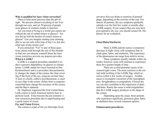 Who is qualified for laser vision correction?
There is little more precious than the gift of
sight. We process almost everything in our lives
through our eyes, and yet 50 percent of people
wear glasses or contacts simply to function.
Are you tired of living in a world you cannot see
without the aid of contact lenses or glasses? Are
you fed up with the hassles of contact lenses or
glasses? Can you imagine starting your morning
able to see not only what time of day it is, but also
what type of day awaits you?
If you answered, “Yes” to any of these ques-
tions, please read through the rest of this booklet
so that you can educate yourself about the laser
vision correction services our practice provides.
What is LASIK?
LASIK is a surgical procedure intended to re-
duce a person's dependency on glasses or contact
lenses. LASIK stands for Laser-Assisted in Situ
Keratomileusis and is a procedure that permanent-
ly changes the shape of the cornea, the clear cover-
ing of the front of the eye, using an excimer laser.
A laser or a knife, called a microkeratome, is used
to cut a flap in the cornea. Pulses from a computer-
controlled laser change the curvature of the cornea
and the flap is replaced.
Dr. Duplessie organized the First United States
Lasik course to teach American doctors how to
perform Lasik. It has become the pre-eminent vi-
sion correction procedure due to rapid healing and
a quick return of vision.
Eye and Vision Errors:
The cornea is a part of the eye that helps focus
servative-free eye drops to insertion of punctal
plugs, depending on the severity of the case. For
almost all patients, dry eye symptoms gradually
subside over the first few weeks or months after
LASIK surgery. If you suspect that you may have
post-operative dry eye, you should contact Dr. Du-
plessie for an evaluation.
Glare/Halos/Starbursts
Many LASIK patients notice a temporary
decrease in night vision with symptoms that in-
clude glare, halos, and starbursts. The experience
of the phenomena can range from mild to severe.
These symptoms usually subside within six
weeks; however, some will continue to experience
them for a greater length of time.
There are several potential causes of de-
creased night vision. The most common is the nor-
mal mild swelling of the LASIK flap, which re-
solves within a few weeks of surgery. Another
cause is incomplete correction of the nearsighted-
ness, farsightedness or astigmatism. Clinical dry
eye can also contribute to the experience of glare
and halos. Rarely the cause is mild irregularities
that the LASIK surgery produces in the shape of
the cornea.
Depending upon the cause, those patients
who experience significant, persistent glare, halos
or starbursts have several treatment options.
Enhancement procedures:
 