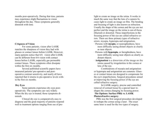 months post-operatively. During that time, patients
may experience slight fluctuations in vision
throughout the day. These symptoms generally
diminish with time.
Crispness of Vision
For some patients, vision after LASIK
matches the sharpness of vision they had with
glasses or contact lenses before LASIK. However,
many patients notice that 6/6 vision after LASIK
can be different from 6/6 vision with contact
lenses before LASIK, especially gas permeable
contact lenses. These symptoms often dissipate
within the first six months.
Several published scientific papers have
measured patients' pre-operative and post-
operative contrast sensitivity, and nearly all have
reported that it returns to pre-operative levels with-
in the first six months.
Dry Eyes
Some patients experience dry eyes post-
operatively. The symptoms can vary widely.
When the dry eye is treated, those symptoms di-
minish.
Clinical dry eye is comparatively easy to
diagnose and the great majority of patients respond
well to treatment options ranging from use of pre-
light to create an image on the retina. It works in
much the same way that the lens of a camera fo-
cuses light to create an image on film. The bending
and focusing of light is also known as refraction.
Usually the shape of the cornea and the eye are not
perfect and the image on the retina is out-of-focus
(blurred) or distorted. These imperfections in the
focusing power of the eye are called refractive er-
rors. There are three primary types of refractive
errors: myopia, hyperopia and astigmatism.
· Persons with myopia, or nearsightedness, have
more difficulty seeing distant objects as clearly
as near objects.
· Persons with hyperopia, or farsightedness, have
more difficulty seeing near objects as clearly as
distant objects.
· Astigmatism is a distortion of the image on the
retina caused by irregularities in the cornea or
lens of the eye.
Combinations of myopia and astigmatism
or hyperopia and astigmatism are common. Glass-
es or contact lenses are designed to compensate for
the eye's imperfections. Surgical procedures aimed
at improving the focusing power of the eye are
called refractive surgery.
In LASIK surgery, precise and controlled
removal of corneal tissue by a special laser re-
shapes the cornea changing its focusing power.
The Options: Surface PRK vs. LASIK
Photorefractive surgery:
PRK was the first surgical procedure developed
to reshape the cornea using a laser. The exact
same laser is used for the two types of surgery.
 