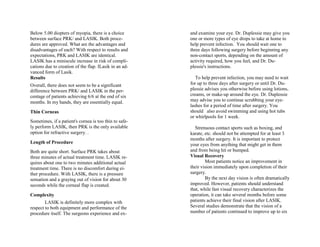 Below 5.00 diopters of myopia, there is a choice
between surface PRK/ and LASIK. Both proce-
dures are approved. What are the advantages and
disadvantages of each? With respect to results and
expectations, PRK and LASIK are identical.
LASIK has a miniscule increase in risk of compli-
cations due to creation of the flap. ILasik in an ad-
vanced form of Lasik.
Results
Overall, there does not seem to be a significant
difference between PRK/ and LASIK in the per-
centage of patients achieving 6/6 at the end of six
months. In my hands, they are essentially equal.
Thin Corneas
Sometimes, if a patient's cornea is too thin to safe-
ly perform LASIK, then PRK is the only available
option for refractive surgery. .
Length of Procedure
Both are quite short. Surface PRK takes about
three minutes of actual treatment time. LASIK re-
quires about one to two minutes additional actual
treatment time. There is no discomfort during ei-
ther procedure. With LASIK, there is a pressure
sensation and a graying out of vision for about 30
seconds while the corneal flap is created.
Complexity
LASIK is definitely more complex with
respect to both equipment and performance of the
procedure itself. The surgeons experience and ex-
and examine your eye. Dr. Duplessie may give you
one or more types of eye drops to take at home to
help prevent infection. You should wait one to
three days following surgery before beginning any
non-contact sports, depending on the amount of
activity required, how you feel, and Dr. Du-
plessie's instructions.
To help prevent infection, you may need to wait
for up to three days after surgery or until Dr. Du-
plessie advises you otherwise before using lotions,
creams, or make-up around the eye. Dr. Duplessie
may advise you to continue scrubbing your eye-
lashes for a period of time after surgery. You
should also avoid swimming and using hot tubs
or whirlpools for 1 week.
Strenuous contact sports such as boxing, and
karate, etc. should not be attempted for at least 3
months after surgery. It is important to protect
your eyes from anything that might get in them
and from being hit or bumped.
Visual Recovery
Most patients notice an improvement in
their vision immediately upon completion of their
surgery.
By the next day vision is often dramatically
improved. However, patients should understand
that, while fast visual recovery characterizes the
operation, it can take several months before some
patients achieve their final vision after LASIK.
Several studies demonstrate that the vision of a
number of patients continued to improve up to six
 