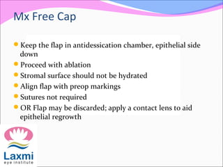 Mx Free Cap
Keep the flap in antidessication chamber, epithelial side
down
Proceed with ablation
Stromal surface should not be hydrated
Align flap with preop markings
Sutures not required
OR Flap may be discarded; apply a contact lens to aid
epithelial regrowth
 