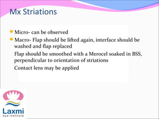 Mx Striations
Micro- can be observed
Macro- Flap should be lifted again, interface should be
washed and flap replaced
Flap should be smoothed with a Merocel soaked in BSS,
perpendicular to orientation of striations
Contact lens may be applied
 