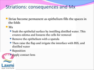 Striations: consequences and Mx
Striae become permanent as epithelium fills the spaces in
the folds
Mx
Soak the epithelial surface by instilling distilled water. This
creates edema and loosens the cells for removal
Remove the epithelium with a spatula
Then raise the flap and irrigate the interface with BSS, and
distilled water
Reposition
Apply contact lens
 