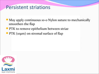 Persistent striations
May apply continuous 10-0 Nylon suture to mechanically
smoothen the flap
PTK to remove epithelium between striae
PTK (10μm) on stromal surface of flap
 