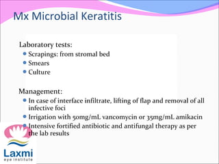 Laboratory tests:
Scrapings: from stromal bed
Smears
Culture
Management:
In case of interface infiltrate, lifting of flap and removal of all
infective foci
Irrigation with 50mg/mL vancomycin or 35mg/mL amikacin
Intensive fortified antibiotic and antifungal therapy as per
the lab results
Mx Microbial Keratitis
 
