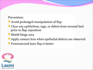 Prevention:
Avoid prolonged manipulation of flap
Clear any epithelium, tags, or debris from stromal bed
prior to flap reposition
Shield hinge area
Apply contact lens when epithelial defects are observed
Femtosecond laser flap is better
 