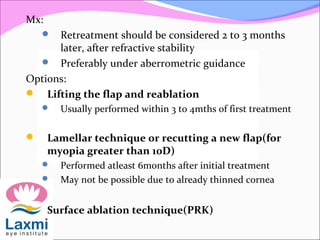 Mx:
 Retreatment should be considered 2 to 3 months
later, after refractive stability
 Preferably under aberrometric guidance
Options:
 Lifting the flap and reablation
 Usually performed within 3 to 4mths of first treatment
 Lamellar technique or recutting a new flap(for
myopia greater than 10D)
 Performed atleast 6months after initial treatment
 May not be possible due to already thinned cornea
 Surface ablation technique(PRK)
 