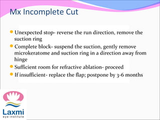 Mx Incomplete Cut
Unexpected stop- reverse the run direction, remove the
suction ring
Complete block- suspend the suction, gently remove
microkeratome and suction ring in a direction away from
hinge
Sufficient room for refractive ablation- proceed
If insufficient- replace the flap; postpone by 3-6 months
 