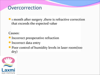 Overcorrection
1 month after surgery ,there is refractive correction
that exceeds the expected value
Causes:
Incorrect preoperative refraction
Incorrect data entry
Poor control of humidity levels in laser room(too
dry)
 