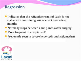 Regression
Indicates that the refractive result of Lasik is not
stable with continuing loss of effect over a few
months
Normally stops between 1 and 3 mths after surgery
More frequent in myopia >10D
Frequently seen in severe hyperopia and astigmatism
 