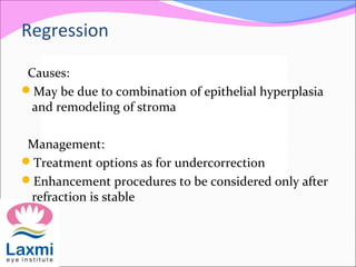 Causes:
May be due to combination of epithelial hyperplasia
and remodeling of stroma
Management:
Treatment options as for undercorrection
Enhancement procedures to be considered only after
refraction is stable
Regression
 