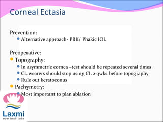 Prevention:
Alternative approach- PRK/ Phakic IOL
Preoperative:
Topography:
In asymmetric cornea –test should be repeated several times
CL wearers should stop using CL 2-3wks before topography
Rule out keratoconus
Pachymetry:
Most important to plan ablation
Corneal Ectasia
 