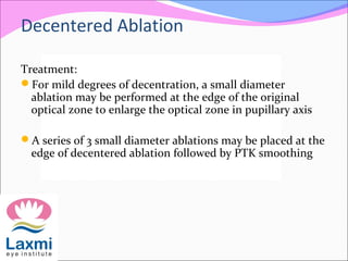 Treatment:
For mild degrees of decentration, a small diameter
ablation may be performed at the edge of the original
optical zone to enlarge the optical zone in pupillary axis
A series of 3 small diameter ablations may be placed at the
edge of decentered ablation followed by PTK smoothing
Decentered Ablation
 