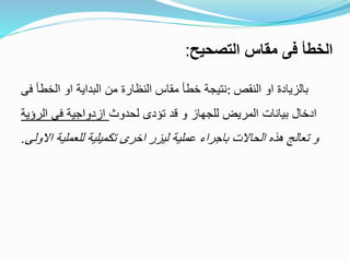 ‫التصحيح‬ ‫مقاس‬ ‫فى‬ ‫الخطأ‬:
‫النقص‬ ‫او‬ ‫بالزيادة‬:‫فى‬ ‫الخطأ‬ ‫او‬ ‫البداية‬ ‫من‬ ‫النظارة‬ ‫مقاس‬ ‫خطأ‬ ‫نتيجة‬
‫لحدوث‬ ‫تؤدى‬ ‫قد‬ ‫و‬ ‫للجهاز‬ ‫المريض‬ ‫بيانات‬ ‫ادخال‬‫ال‬ ‫فى‬ ‫ازدواجية‬‫رؤية‬
‫للعملي‬ ‫تكميلية‬ ‫اخرى‬ ‫ليزر‬ ‫عملية‬ ‫باجراء‬ ‫الحاالت‬ ‫هذه‬ ‫تعالج‬ ‫و‬‫االولى‬ ‫ة‬.
 
