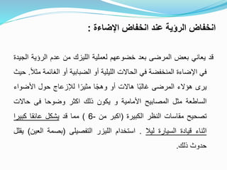 ‫اإلضاءة‬ ‫انخفاض‬ ‫عند‬ ‫الرؤية‬ ‫انخفاض‬:
‫قد‬‫يعاني‬‫بعض‬‫المرضى‬‫بعد‬‫خضوعهم‬‫لعملية‬‫الليزك‬‫من‬‫عدم‬‫الرؤية‬‫ا‬‫لجيدة‬
‫في‬‫اإلضاءة‬‫المنخفضة‬‫في‬‫الحاالت‬‫الليلية‬‫أو‬‫الضبابية‬‫أو‬‫الغائم‬‫ة‬ً‫ال‬‫مث‬.‫حيث‬
‫يرى‬‫هؤالء‬‫المرضى‬‫ا‬ً‫ب‬‫غال‬‫هاالت‬‫أو‬‫ا‬ً‫ج‬‫وه‬‫ا‬ً‫مثير‬‫لإلزعاج‬‫حول‬‫األضواء‬
‫الساطعة‬‫مثل‬‫المصابيح‬‫األمامية‬‫و‬‫يكون‬‫ذلك‬‫اكثر‬‫وضوحا‬‫فى‬‫حاالت‬
‫تصحيح‬‫مقاسات‬‫النظر‬‫الكبيرة‬(‫اكبر‬‫من‬-6)‫مما‬‫قد‬‫يشكل‬‫عائقا‬‫كبيرا‬
‫اثناء‬‫قيادة‬‫السيارة‬‫ليال‬.‫استخدام‬‫الليزر‬‫التفصيلى‬(‫بصمة‬‫الع‬‫ين‬)‫يقلل‬
‫حدوث‬‫ذلك‬.
 