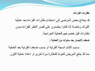 ‫القراءة‬ ‫نظارات‬:
‫عملية‬ ‫بعد‬ ‫القراءة‬ ‫نظارات‬ ‫استخدام‬ ‫إلى‬ ‫المرضى‬ ‫بعض‬ ‫يحتاج‬ ‫قد‬
‫بدون‬ ‫للقراءة‬ ‫النظر‬ ‫قصر‬ ‫على‬ ‫يعتمدون‬ ‫كانوا‬ ‫إذا‬ ‫وخاصة‬ ‫الليزك‬
‫الجراحية‬ ‫للعملية‬ ‫خضوعهم‬ ‫قبل‬ ‫نظارات‬.
‫العملية‬ ‫من‬ ‫سنوات‬ ‫بعد‬ ‫االبصار‬ ‫ضعف‬:
‫العم‬ ‫بعد‬ ‫القرنية‬ ‫ضعف‬ ‫بسبب‬ ‫او‬ ‫القرنية‬ ‫انسجة‬ ‫التئام‬ ‫بسبب‬‫لية‬
‫الليزر‬ ‫عملية‬ ‫اعادة‬ ‫او‬ ‫اخرى‬ ‫مرة‬ ‫للنظارة‬ ‫للعودة‬ ‫المريض‬ ‫يدفع‬ ‫قد‬ ‫مما‬
 