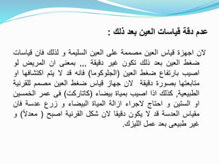 ‫ذلك‬ ‫بعد‬ ‫العين‬ ‫قياسات‬ ‫دقة‬ ‫عدم‬:
‫الن‬‫اجهزة‬‫قياس‬‫العين‬‫مصممة‬‫على‬‫العين‬‫السليمة‬‫و‬‫لذلك‬‫فان‬‫قي‬‫اسات‬
‫ضغط‬‫العين‬‫بعد‬‫ذلك‬‫تكون‬‫غير‬‫دقيقة‬,,,‫بمعنى‬‫ان‬‫المريض‬‫ل‬‫و‬
‫اصيب‬‫بارتفاع‬‫ضغط‬‫العين‬(‫الجلوكوما‬)‫فانه‬‫قد‬‫ال‬‫يتم‬‫اكتش‬‫افها‬‫او‬
‫متابعتها‬‫بصورة‬‫دقيقة‬‫الن‬‫جهاز‬‫قياس‬‫ضغط‬‫العين‬‫مصمم‬‫لل‬‫قرنية‬
‫الطبيعية‬,‫كذلك‬‫اذا‬‫اصيب‬‫بمياة‬‫بيضاء‬(‫كاتاركت‬)‫فى‬‫عمر‬‫ا‬‫لخمسين‬
‫او‬‫الستين‬‫و‬‫احتاج‬‫الجراء‬‫ازالة‬‫المياة‬‫البيضاء‬‫و‬‫زرع‬‫عدسة‬‫فا‬‫ن‬
‫مقياس‬‫العدسة‬‫قد‬‫ال‬‫يكون‬‫دقيقا‬‫الن‬‫شكل‬‫القرنية‬‫اصبح‬(‫مع‬ً‫ال‬‫د‬)‫و‬
‫غير‬‫طبيعى‬‫بعد‬‫عمل‬‫الليزك‬.
 