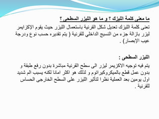 ‫؟‬ ‫السطحى‬ ‫الليزر‬ ‫هو‬ ‫ما‬ ‫و‬ ‫؟‬ ‫الليزك‬ ‫كلمة‬ ‫معنى‬ ‫ما‬
‫اإلكزاي‬ ‫يقوم‬ ‫حيث‬ ‫الليزر‬ ‫باستعمال‬ ‫القرنية‬ ‫شكل‬ ‫تعديل‬ ‫الليزك‬ ‫كلمة‬ ‫تعنى‬‫مر‬
‫للقرنية‬ ‫الداخلي‬ ‫النسيج‬ ‫من‬ ‫جزء‬ ‫بازالة‬ ‫ليزر‬(‫ودرج‬ ‫نوع‬ ‫حسب‬ ‫تقديره‬ ‫يتم‬‫ة‬
‫اإلبصار‬ ‫عيب‬. )
‫السطحى‬ ‫الليزر‬:
‫و‬ ‫طبقة‬ ‫رفع‬ ‫بدون‬ ‫مباشرة‬ ‫القرنية‬ ‫سطح‬ ‫الى‬ ‫ليزر‬ ‫االكزيمر‬ ‫توجيه‬ ‫فيه‬ ‫يتم‬
‫شدي‬ ‫الم‬ ‫يسبب‬ ‫لكنه‬ ‫امانا‬ ‫اكثر‬ ‫هو‬ ‫لذلك‬ ‫و‬ ‫بالميكروكيراتوم‬ ‫قطع‬ ‫عمل‬ ‫بدون‬‫د‬
‫الحساس‬ ‫الخارجى‬ ‫السطح‬ ‫على‬ ‫الليزر‬ ‫لتأثير‬ ‫نظرا‬ ‫العملية‬ ‫بعد‬ ‫يومين‬ ‫اول‬
‫للقرنية‬.
 