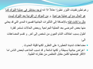 ‫رغم‬‫انه‬ ‫اال‬ ً‫ال‬‫هائ‬ ‫ا‬ً‫تطور‬ ‫الليزر‬ ‫تطورتقنيات‬‫ا‬ ‫عملية‬ ‫في‬ ‫مخاطر‬ ‫توجد‬‫كما‬ ‫لليزك‬
‫جراحية‬ ‫عملية‬ ‫أي‬ ‫مع‬ ‫الحال‬ ‫هو‬.‫و‬‫ليس‬ ‫الليزك‬ ‫بعد‬ ‫القرنية‬ ‫ان‬ ‫المؤكد‬ ‫من‬‫ت‬
‫قبله‬ ‫كانت‬ ‫ما‬ ‫مثل‬‫ا‬ ‫المدى‬ ‫قصيرة‬ ‫الجانبية‬ ‫التأثيرات‬ ‫إلى‬ ‫باإلضافة‬‫يعاني‬ ‫قد‬ ‫لتي‬
‫الجراحية‬ ‫العملية‬ ‫بعد‬ ‫المرضى‬ ‫بعض‬ ‫منها‬,‫و‬‫لفترة‬ ‫تستمر‬ ‫الحاالت‬ ‫بعض‬
‫آخر‬ ‫إلى‬ ‫شخص‬ ‫من‬ ‫العيون‬ ‫التئام‬ ‫اختالف‬ ‫بسبب‬ ‫أطول‬.‫المضاعفات‬ ‫تقسم‬ ‫و‬
‫الى‬:
‫الحدوث‬ ‫قليلة‬ ‫لكنها‬ ‫النظرو‬ ‫على‬ ‫الخطورة‬ ‫شديدة‬ ‫مضاعفات‬.
‫ا‬ ‫لبعض‬ ‫المتاعب‬ ‫تسبب‬ ‫قد‬ ‫و‬ ‫شائعة‬ ‫لكنها‬ ‫و‬ ‫بسيطة‬ ‫جانبية‬ ‫اعراض‬‫اما‬ ‫لناس‬
‫الطبية‬ ‫نظارته‬ ‫من‬ ‫التخلص‬ ‫مقابل‬ ‫كثمن‬ ‫فيتحملها‬ ‫االكثر‬.
 