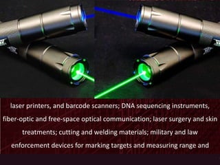 Among their many applications, lasers are used in optical disk drives,
laser printers, and barcode scanners; DNA sequencing instruments,
fiber-optic and free-space optical communication; laser surgery and skin
treatments; cutting and welding materials; military and law
enforcement devices for marking targets and measuring range and
speed; and laser lighting displays in entertainment.
 
