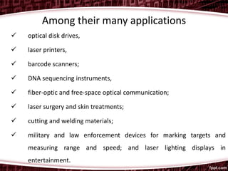 Among their many applications
 optical disk drives,
 laser printers,
 barcode scanners;
 DNA sequencing instruments,
 fiber-optic and free-space optical communication;
 laser surgery and skin treatments;
 cutting and welding materials;
 military and law enforcement devices for marking targets and
measuring range and speed; and laser lighting displays in
entertainment.
 