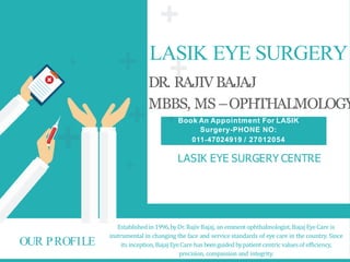 LASIK EYE SURGERY
DR. RAJIVBAJAJ
MBBS, MS –OPHTHALMOLOGY
LASIK EYE SURGERY CENTRE
Establishedin 1996,byDr. RajivBajaj, an eminent ophthalmologist,Bajaj EyeCare is
instrumental in changing the face and service standards of eye care in the country. Since
its inception, Bajaj EyeCare has beenguidedbypatient centricvaluesof efficiency,
precision, compassion and integrity.
OUR PROFILE
Book An Appointment For LASIK
Surgery-PHONE NO:
011‐47024919 / 27012054
 