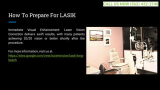 How To Prepare For LASIK
Immediate Visual Enhancement: Laser Vision
Correction delivers swift results, with many patients
achieving 20/20 vision or better shortly after the
procedure.
For more information, visit us at
https://sites.google.com/view/lucentvision/lasik-long-
beach
CALL US NOW (562) 432-2748
 
