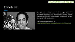Procedures
A sufficient corneal thickness is crucial for LASIK. The cornea
must have enough tissue to safely create a flap and perform
the laser reshaping. A corneal thickness measurement is taken
during your LASIK consultation.
For more information, visit us at
https://sites.google.com/view/lucentvision/lasik-long-beach
CALL US NOW (562) 432-2748
 
