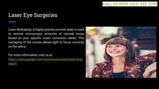 Laser Eye Surgeries
Laser Reshaping: A highly precise excimer laser is used
to remove microscopic amounts of corneal tissue
based on your specific vision correction needs. This
reshaping of the cornea allows light to focus correctly
on the retina.
For more information, visit us at
https://sites.google.com/view/lucentvision/lasik-long-
beach
CALL US NOW (562) 432-2748
 