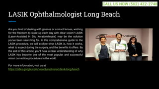 LASIK Ophthalmologist Long Beach
Are you tired of dealing with glasses or contact lenses, wishing
for the freedom to wake up each day with clear vision? LASIK
(Laser-Assisted In Situ Keratomileusis) may be the solution
you've been searching for. In this comprehensive guide to the
LASIK procedure, we will explore what LASIK is, how it works,
what to expect during the surgery, and the benefits it offers. By
the end of this article, you'll have a clear understanding of why
LASIK has become one of the most popular and successful
vision correction procedures in the world.
For more information, visit us at
https://sites.google.com/view/lucentvision/lasik-long-beach
CALL US NOW (562) 432-2748
 