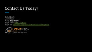 Contact Us Today!
Contact Details:
Lucent Vision
Phone: (562) 432-2748
Google Folder: LASIK Long Beach
Google Site: https://sites.google.com/view/lucentvision/lasik-long-beach
 