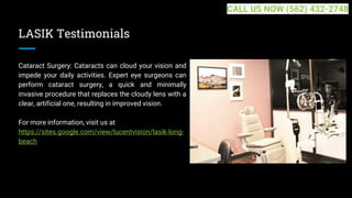 LASIK Testimonials
Cataract Surgery: Cataracts can cloud your vision and
impede your daily activities. Expert eye surgeons can
perform cataract surgery, a quick and minimally
invasive procedure that replaces the cloudy lens with a
clear, artificial one, resulting in improved vision.
For more information, visit us at
https://sites.google.com/view/lucentvision/lasik-long-
beach
CALL US NOW (562) 432-2748
 
