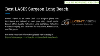 Best LASIK Surgeon Long Beach
Lucent Vision is all about you. Our surgical plans and
techniques are tailored to meet your daily visual needs.
Lucent offers LASIK, Refractive Lens Exchange, Refractive
Cataract Surgery, and treatment for Glaucoma, Keratoconus,
and Pterygium.
For more important information, please visit us today at
https://sites.google.com/view/lucentvision/lasik-long-beach
CALL US NOW (562) 432-2748
 
