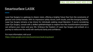 Smartsurface LASIK
Laser Eye Surgery is a gateway to clearer vision, offering a brighter future free from the constraints of
glasses and contact lenses. With its impressive safety record, swift results, and life-changing benefits,
Laser Eye Surgery remains a top choice for individuals seeking visual liberation. If you're considering
Laser Eye Surgery, consult with a skilled ophthalmologist to explore how this transformative procedure
can enhance your vision and your life. Embrace the freedom of Laser Eye Surgery and embark on a
journey to rediscover the world with newfound clarity and confidence.
For more information, visit us at
https://sites.google.com/view/lucentvision/lasik-long-beach
CALL US NOW (562) 432-2748
 