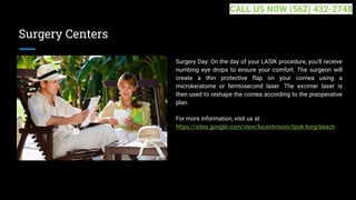 Surgery Centers
Surgery Day: On the day of your LASIK procedure, you'll receive
numbing eye drops to ensure your comfort. The surgeon will
create a thin protective flap on your cornea using a
microkeratome or femtosecond laser. The excimer laser is
then used to reshape the cornea according to the preoperative
plan.
For more information, visit us at
https://sites.google.com/view/lucentvision/lasik-long-beach
CALL US NOW (562) 432-2748
 