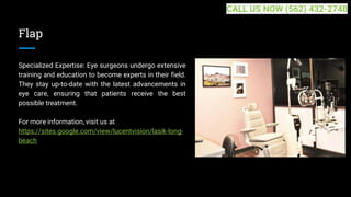 Flap
Specialized Expertise: Eye surgeons undergo extensive
training and education to become experts in their field.
They stay up-to-date with the latest advancements in
eye care, ensuring that patients receive the best
possible treatment.
For more information, visit us at
https://sites.google.com/view/lucentvision/lasik-long-
beach
CALL US NOW (562) 432-2748
 