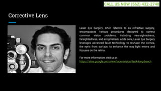 Corrective Lens
Laser Eye Surgery, often referred to as refractive surgery,
encompasses various procedures designed to correct
common vision problems, including nearsightedness,
farsightedness, and astigmatism. At its core, Laser Eye Surgery
leverages advanced laser technology to reshape the cornea,
the eye's front surface, to enhance the way light enters and
focuses on the retina.
For more information, visit us at
https://sites.google.com/view/lucentvision/lasik-long-beach
CALL US NOW (562) 432-2748
 
