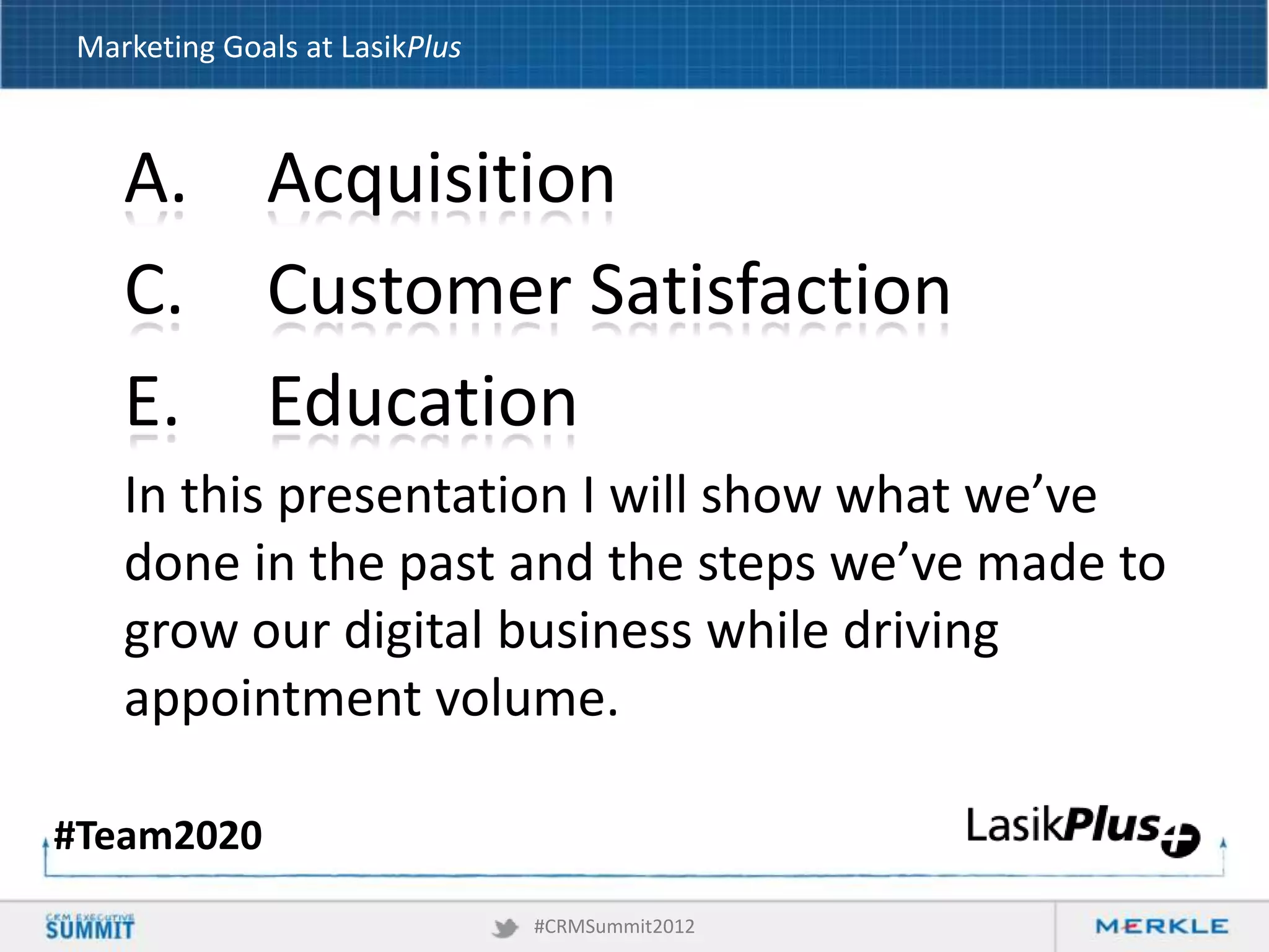 Marketing Goals at LasikPlus

A.
C.
E.

Acquisition
Customer Satisfaction
Education

In this presentation I will show what we’ve
done in the past and the steps we’ve made to
grow our digital business while driving
appointment volume.
#Team2020
#CRMSummit2012

 
