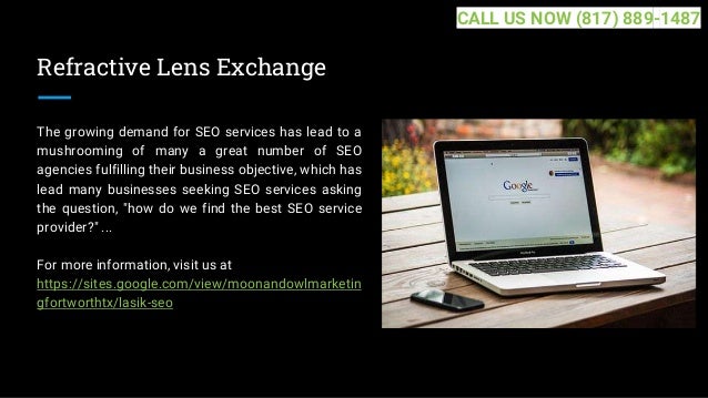Refractive Lens Exchange
The growing demand for SEO services has lead to a
mushrooming of many a great number of SEO
agencies fulfilling their business objective, which has
lead many businesses seeking SEO services asking
the question, "how do we find the best SEO service
provider?" ...
For more information, visit us at
https://sites.google.com/view/moonandowlmarketin
gfortworthtx/lasik-seo
CALL US NOW (817) 889-1487
 