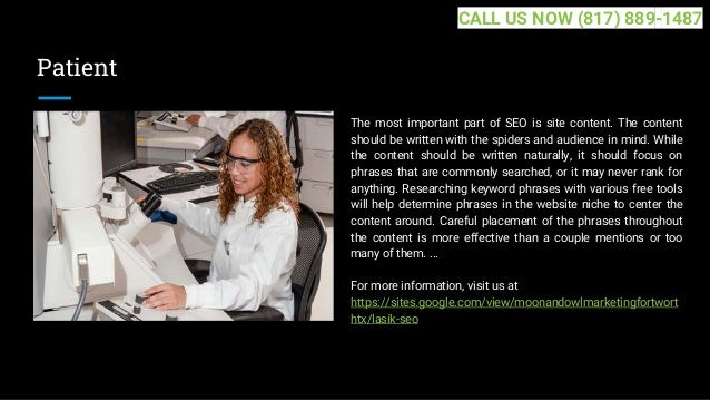 Patient
The most important part of SEO is site content. The content
should be written with the spiders and audience in mind. While
the content should be written naturally, it should focus on
phrases that are commonly searched, or it may never rank for
anything. Researching keyword phrases with various free tools
will help determine phrases in the website niche to center the
content around. Careful placement of the phrases throughout
the content is more effective than a couple mentions or too
many of them. ...
For more information, visit us at
https://sites.google.com/view/moonandowlmarketingfortwort
htx/lasik-seo
CALL US NOW (817) 889-1487
 