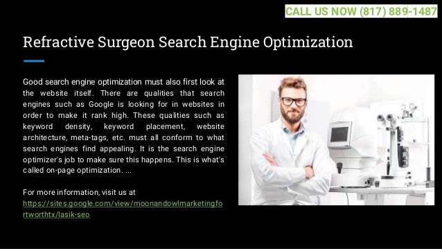 Refractive Surgeon Search Engine Optimization
Good search engine optimization must also first look at
the website itself. There are qualities that search
engines such as Google is looking for in websites in
order to make it rank high. These qualities such as
keyword density, keyword placement, website
architecture, meta-tags, etc. must all conform to what
search engines find appealing. It is the search engine
optimizer's job to make sure this happens. This is what's
called on-page optimization. ...
For more information, visit us at
https://sites.google.com/view/moonandowlmarketingfo
rtworthtx/lasik-seo
CALL US NOW (817) 889-1487
 