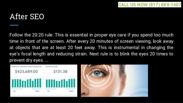 After SEO
Follow the 20:20 rule: This is essential in proper eye care if you spend too much
time in front of the screen. After every 20 minutes of screen viewing, look away
at objects that are at least 20 feet away. This is instrumental in changing the
eye's focal length and reducing strain. Next rule is to blink the eyes 20 times to
prevent dry eyes. ...
CALL US NOW (817) 889-1487
 