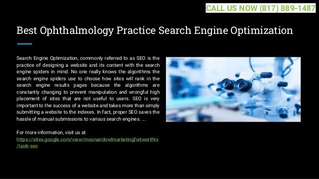 Best Ophthalmology Practice Search Engine Optimization
Search Engine Optimization, commonly referred to as SEO is the
practice of designing a website and its content with the search
engine spiders in mind. No one really knows the algorithms the
search engine spiders use to choose how sites will rank in the
search engine results pages because the algorithms are
constantly changing to prevent manipulation and wrongful high
placement of sites that are not useful to users. SEO is very
important to the success of a website and takes more than simply
submitting a website to the indexes. In fact, proper SEO saves the
hassle of manual submissions to various search engines. ...
For more information, visit us at
https://sites.google.com/view/moonandowlmarketingfortworthtx
/lasik-seo
CALL US NOW (817) 889-1487
 