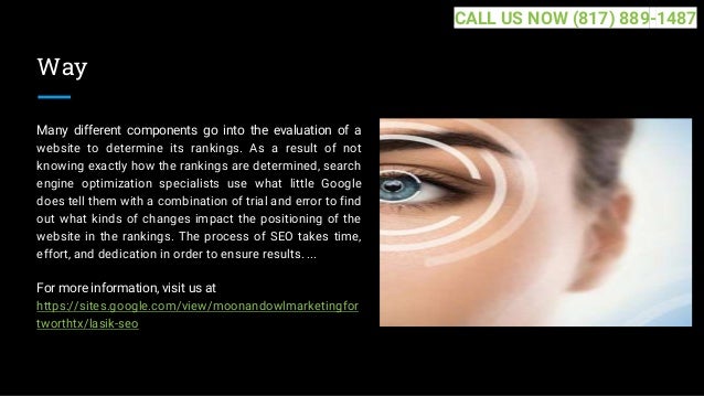 Way
Many different components go into the evaluation of a
website to determine its rankings. As a result of not
knowing exactly how the rankings are determined, search
engine optimization specialists use what little Google
does tell them with a combination of trial and error to find
out what kinds of changes impact the positioning of the
website in the rankings. The process of SEO takes time,
effort, and dedication in order to ensure results. ...
For more information, visit us at
https://sites.google.com/view/moonandowlmarketingfor
tworthtx/lasik-seo
CALL US NOW (817) 889-1487
 