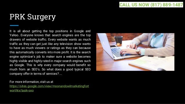 PRK Surgery
It is all about getting the top positions in Google and
Yahoo. Everyone knows that search engines are the top
drawers of website traffic. Every website wants as much
traffic as they can get just like any television show wants
to have as much viewers or ratings as they can because
this automatically converts into more profit. It is the search
engine optimizer's job to maker sure a website becomes
highly visible and highly rated in major search engines such
as Google. This is why every company would benefit so
much from an SEO's. So what does a good typical SEO
company offer in terms of services? ...
For more information, visit us at
https://sites.google.com/view/moonandowlmarketingfort
worthtx/lasik-seo
CALL US NOW (817) 889-1487
 